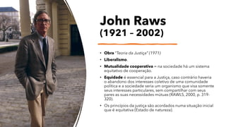 John Raws
(1921 – 2002)
• Obra “Teoria da Justiça” (1971)
• Liberalismo.
• Mutualidade cooperativa = na sociedade há um sistema
equitativo de cooperação.
• Equidade é essencial para a Justiça, caso contrário haveria
o abandono dos interesses coletivo de uma comunidade
política e a sociedade seria um organismo que visa somente
seus interesses particulares, sem compartilhar com seus
pares as suas necessidades mútuas (RAWLS, 2000, p. 319-
320).
• Os princípios da justiça são acordados numa situação inicial
que é equitativa (Estado de natureza).
 