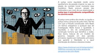 A justiça como equidade reside como
igualitarismo da posição original, ou seja, no
estado do contrato inicial, momento esse
hipotético. Rawls procura através das
instituições e por meio de sua objetividade a
justiça que é racionalmente compartilhada
no convívio social.
A justiça como prática de virtude, ou igualar a
justiça como a procura do justo meio, não faz
com que o Filosofo conceituado John Rawls
um teórico antagônico a qualquer tipo de
investigação. Rawls busca a igualdade, a
equidade, o véu do contratualismo, a
construção humana que beneficia a todos.
Essa teoria, trata-se de um modelo de
governo, baseado em dois grandes
princípios, regidos por instituições, princípios
que garante a liberdade, e a igual
distribuição de direitos e deveres à todos.
https://www.direitonet.com.br/artigos/exibir/
5509/Um-conceito-de-Justica-atraves-da-
perspectiva-de-John-Rawls
 