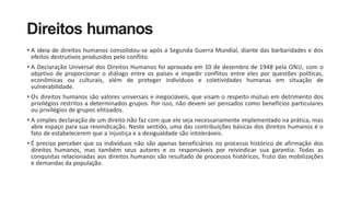 Direitos humanos
• A ideia de direitos humanos consolidou-se após a Segunda Guerra Mundial, diante das barbaridades e dos
efeitos destrutivos produzidos pelo conflito.
• A Declaração Universal dos Direitos Humanos foi aprovada em 10 de dezembro de 1948 pela ONU, com o
objetivo de proporcionar o diálogo entre os países e impedir conflitos entre eles por questões políticas,
econômicas ou culturais, além de proteger indivíduos e coletividades humanas em situação de
vulnerabilidade.
• Os direitos humanos são valores universais e inegociáveis, que visam o respeito mútuo em detrimento dos
privilégios restritos a determinados grupos. Por isso, não devem ser pensados como benefícios particulares
ou privilégios de grupos elitizados.
• A simples declaração de um direito não faz com que ele seja necessariamente implementado na prática, mas
abre espaço para sua reivindicação. Neste sentido, uma das contribuições básicas dos direitos humanos é o
fato de estabelecerem que a injustiça e a desigualdade são intoleráveis.
• É preciso perceber que os indivíduos não são apenas beneficiários no processo histórico de afirmação dos
direitos humanos, mas também seus autores e os responsáveis por reivindicar sua garantia. Todas as
conquistas relacionadas aos direitos humanos são resultado de processos históricos, fruto das mobilizações
e demandas da população.
 