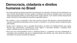 Democracia, cidadania e direitos
humanos no Brasil
• O sistema político brasileiro preenche, formalmente, os requisitos mínimos de uma poliarquia, ou
seja, sistema democrático em que o poder é atribuído com base em eleições livres e em que há
ampla participação política e concorrência pelos cargos eletivos. Esse sistema implica disputa pelo
poder, tolerância à diversidade de opiniões e oposição política.
• No entanto, o que se percebe é que essa estrutura formal não garante a democratização dos
recursos socialmente produzidos, como os bens, os direitos e os serviços básicos proporcionados
pelo Estado.
• Sendo assim, destaca-se que a questão democrática vai além do estabelecimento das regras
formais que caracterizam a democracia como regime. É necessário ampliar a cidadania para
reduzir a distância entre as esferas formal e real.
• Para que essa correspondência entre a cidadania formal e a cidadania real seja estabelecida, é
necessária uma constante luta para a implementação dos direitos, por meio tanto de ações da
sociedade civil quanto de políticas públicas.
 
