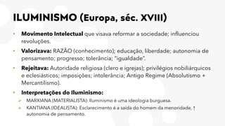 ILUMINISMO (Europa, séc. XVIII)
• Movimento Intelectual que visava reformar a sociedade; influenciou
revoluções.
• Valorizava: RAZÃO (conhecimento); educação, liberdade; autonomia de
pensamento; progresso; tolerância; “igualdade”.
• Rejeitava: Autoridade religiosa (clero e igrejas); privilégios nobiliárquicos
e eclesiásticos; imposições; intolerância; Antigo Regime (Absolutismo +
Mercantilismo).
• Interpretações do Iluminismo:
➢ MARXIANA (MATERIALISTA): Iluminismo é uma ideologia burguesa.
➢ KANTIANA (IDEALISTA): Esclarecimento é a saída do homem da menoridade, ↑
autonomia de pensamento.
 