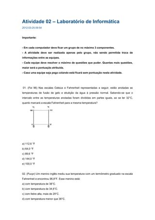 Atividade 02 – Laboratório de Informática
2012-03-25 09:54



Importante:


- Em cada computador deve ficar um grupo de no máximo 3 componentes.
- A atividade deve ser realizada apenas pelo grupo, não sendo permitida troca de
informações entre as equipes.
- Cada equipe deve resolver o máximo de questões que puder. Quantas mais questões,
maior será a pontuação atribuída.
- Caso uma equipe seja pega colando está ficará sem pontuação nesta atividade.




01. (Fei 96) Nas escalas Celsius e Fahrenheit representadas a seguir, estão anotadas as
temperaturas de fusão de gelo e ebulição da água à pressão normal. Sabendo-se que o
intervalo entre as temperaturas anotadas foram divididas em partes iguais, ao se ler 32°C,
quanto marcará a escala Fahrenheit para a mesma temperatura?




a) 112,6 °F
b) 64,0 °F
c) 89,6 °F
d) 144,0 °F
e) 100,0 °F


02. (Pucpr) Um menino inglês mediu sua temperatura com um termômetro graduado na escala
Fahrenheit e encontrou 96,8°F. Esse menino está:
a) com temperatura de 38°C.
b) com temperatura de 34,6°C.
c) com febre alta, mais de 29°C.
d) com temperatura menor que 36°C.
 