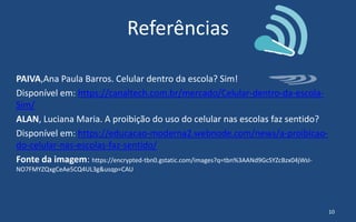 Referências
PAIVA,Ana Paula Barros. Celular dentro da escola? Sim!
Disponível em: https://canaltech.com.br/mercado/Celular-dentro-da-escola-
Sim/
ALAN, Luciana Maria. A proibição do uso do celular nas escolas faz sentido?
Disponível em: https://educacao-moderna2.webnode.com/news/a-proibicao-
do-celular-nas-escolas-faz-sentido/
Fonte da imagem: https://encrypted-tbn0.gstatic.com/images?q=tbn%3AANd9GcSYZcBzx04jWsI-
NO7FMYZQxgCeAe5CQ4UL3g&usqp=CAU
10
 