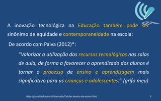 A inovação tecnológica na Educação também pode ser
sinônimo de equidade e contemporaneidade na escola:
De acordo com Paiva (2012)*:
“Valorizar a utilização dos recursos tecnológicos nas salas
de aula, de forma a favorecer o aprendizado dos alunos é
tornar o processo de ensino e aprendizagem mais
significativo para as crianças e adolescentes.” (grifo meu)
3https://canaltech.com.br/mercado/Celular-dentro-da-escola-Sim/
 
