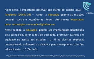 Além disso, é importante observar que diante do cenário atual –
Pandemia (COVID-19) – tanto a educação quanto as relações
pessoais, sociais e econômicas foram diretamente impactadas
pelas tecnologias – o mundo digitalizou-se.
Nesse sentido, a educação poderá ser imensamente beneficiada
pela tecnologia, gerar saltos de qualidade, promover avanços em
equidade no acesso aos estudos: “(...) Já há diversas empresas
desenvolvendo softwares e aplicativos para smartphones com fins
educacionais (...).” (*ALLAN)
http://www.nota10.com.br/Artigos-detalhes-Nota10_Publicacoes/1961/a_proibicao_do_celular_nas_escolas_faz_sentido_
 