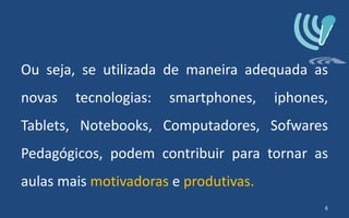 Ou seja, se utilizada de maneira adequada as
novas tecnologias: smartphones, iphones,
Tablets, Notebooks, Computadores, Sofwares
Pedagógicos, podem contribuir para tornar as
aulas mais motivadoras e produtivas.
6
 
