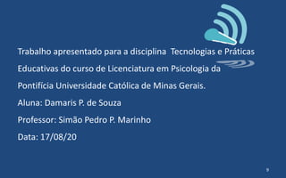 Trabalho apresentado para a disciplina Tecnologias e Práticas
Educativas do curso de Licenciatura em Psicologia da
Pontifícia Universidade Católica de Minas Gerais.
Aluna: Damaris P. de Souza
Professor: Simão Pedro P. Marinho
Data: 17/08/20
9
 