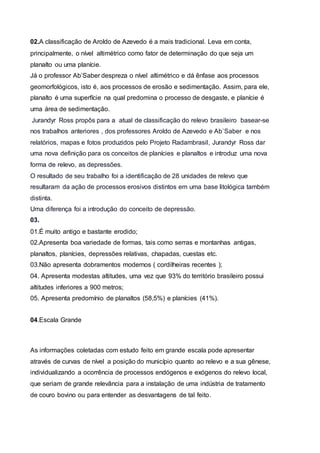 02.A classificação de Aroldo de Azevedo é a mais tradicional. Leva em conta,
principalmente, o nível altimétrico como fator de determinação do que seja um
planalto ou uma planície.
Já o professor Ab’Saber despreza o nível altimétrico e dá ênfase aos processos
geomorfológicos, isto é, aos processos de erosão e sedimentação. Assim, para ele,
planalto é uma superfície na qual predomina o processo de desgaste, e planície é
uma área de sedimentação.
Jurandyr Ross propôs para a atual de classificação do relevo brasileiro basear-se
nos trabalhos anteriores , dos professores Aroldo de Azevedo e Ab`Saber e nos
relatórios, mapas e fotos produzidos pelo Projeto Radambrasil, Jurandyr Ross dar
uma nova definição para os conceitos de planícies e planaltos e introduz uma nova
forma de relevo, as depressões.
O resultado de seu trabalho foi a identificação de 28 unidades de relevo que
resultaram da ação de processos erosivos distintos em uma base litológica também
distinta.
Uma diferença foi a introdução do conceito de depressão.
03.
01.É muito antigo e bastante erodido;
02.Apresenta boa variedade de formas, tais como serras e montanhas antigas,
planaltos, planícies, depressões relativas, chapadas, cuestas etc.
03.Não apresenta dobramentos modernos ( cordilheiras recentes );
04. Apresenta modestas altitudes, uma vez que 93% do território brasileiro possui
altitudes inferiores a 900 metros;
05. Apresenta predomínio de planaltos (58,5%) e planícies (41%).
04.Escala Grande
As informações coletadas com estudo feito em grande escala pode apresentar
através de curvas de nível a posição do município quanto ao relevo e a sua gênese,
individualizando a ocorrência de processos endógenos e exógenos do relevo local,
que seriam de grande relevância para a instalação de uma indústria de tratamento
de couro bovino ou para entender as desvantagens de tal feito.
 