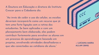 — LUCIANA MARIA
ALLAN (2012)
A Doutora em Educação e diretora do Instituto
Crescer para a Cidadania diz:
“Ao invés de coibir o uso do celular, as escolas
deveriam incorporá-lo como um recurso que já
tem uma forte ligação com a rotina dos
estudantes. Se bem aplicados e com um
planejamento bem elaborado, eles podem
contribuir fortemente para envolver os alunos em
um processo de aprendizagem baseado em
projetos, envolvendo atividades desafiadoras e
que são conectadas ao cotidiano do aluno.”
 