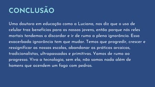 CONCLUSÃO
Uma doutora em educação como a Luciana, nos diz que o uso de
celular traz benefícios para os nossos jovens, então porque nós reles
mortais tendemos a discordar e ir de rumo a plena ignorância. Essa
exacerbada ignorância tem que mudar. Temos que progredir, crescer e
ressignificar as nossas escolas, abandonar as práticas arcaicas,
tradicionalistas, ultrapassadas e primitivas. Vamos de rumo ao
progresso. Viva a tecnologia, sem ela, não somos nada além de
homens que acendem um fogo com pedras.
 