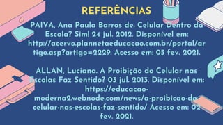 REFERÊNCIAS
PAIVA, Ana Paula Barros de. Celular Dentro da
Escola? Sim! 24 jul. 2012. Disponível em:
http://acervo.plannetaeducacao.com.br/portal/ar
tigo.asp?artigo=2229. Acesso em: 05 fev. 2021.
ALLAN, Luciana. A Proibição do Celular nas
Escolas Faz Sentido? 03 jul. 2013. Disponível em:
https://educacao-
moderna2.webnode.com/news/a-proibicao-do-
celular-nas-escolas-faz-sentido/ Acesso em: 02
fev. 2021.
 