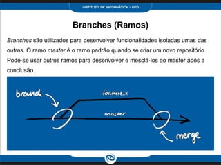 Branches (Ramos)
Branches são utilizados para desenvolver funcionalidades isoladas umas das
outras. O ramo master é o ramo padrão quando se criar um novo repositório.
Pode-se usar outros ramos para desenvolver e mesclá-los ao master após a
conclusão.
 