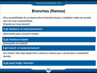 Branches (Ramos)
Há a possibilidade de se desenvolver branches locais e trabalhar neles de acordo
com as suas necessidades.
Criando um novo branch:
retornando para o branch master:
removendo um branch:
Um branch não está disponível a outros a menos que o envie para o repositório
remoto:
$ git checkout -b nome-do-branch
$ git checkout master
$ git branch -d nome-do-branch
$ git push origin <branch>
 