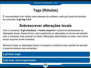 Sobrescrever alterações locais
Tags (Rótulos)
É recomendado criar rótulos para releases de software, pelo git é possível através
do comando: $ git tag 1.0.0
Com o comando: $ git checkout --<nome arquivo> é possivel sobrescrever as
alterações locais. Dessa forma, será substituído as alterações na árvore de trabalho
com o conteúdo mais recente no Head. Alterações adicionadas no index, bem como
novos arquivos serão mantidos.
Remover todas as alterações locais e recuperar o histórico mais recente do servidor
é possível atráves dos comandos:
$ git fetch origin
$ git reset --hard origin/master
 