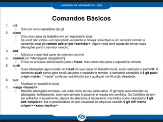 Comandos Básicos
1. init
○ Cria um novo repositório do git
2. clone
○ Cria uma cópia de trabalho em um repositório local
○ Se você não clonou um repositório existente e deseja conectá-lo a um servidor remoto o
comando será git remote add origin <servidor>. Agora você será capaz de enviar suas
alterações para o servidor remoto.
3. add
○ Adiciona o que fará parte do próximo commit
4. commit [-m "Mensagem obrigatório"]
○ Envia os arquivos adicionados para o Head, mas ainda não para o repositório remoto
5. push
○ Suas alterações agora estão no Head da sua cópia de trabalho local, após realizado o commit. O
comando push serve para enviá-las para o repositório remoto, o comando completo é $ git push
origin master. "master" pode ser substituída para qualquer ramificação desejada.
6. pull
○ Atualizar o repositório local.
7. merge <branch>
○ Mesclar alterações remotas, um outro ramo ao seu ramo ativo. O git tenta auto-mesclar as
alterações. Infelizmente, isso nem sempre é possível e resulta em conflitos. Os Conflitos devem
ser editados manualmente, depois de alterados é necessário marcá-los como mesclados $ git
add <arquivo>. Há a possibilidade de pré-visualizar os arquivos usando $ git diff <ramo
origem> <ramo destino>
 