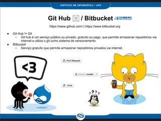Git Hub / Bitbucket
https://www.github.com/ | https://www.bitbucket.org
● Git Hub != Git
○ Git hub é um serviço público ou privado, gratuíto ou pago, que permite armazenar repositórios via
internet e utiliza o git como sistema de versionamento.
● Bitbucket
○ Serviço gratuíto que permite armazenar repositórios privados via internet.
 