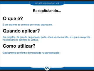 O que é?
É um sistema de controle de versão distribuído.
Quando aplicar?
Em projetos, de grande ou pequeno porte, open source ou não, em que os arquivos
necessitam de controle de versão.
Como utilizar?
Basicamente conforme demonstrado na apresentação.
Recapitulando...
 