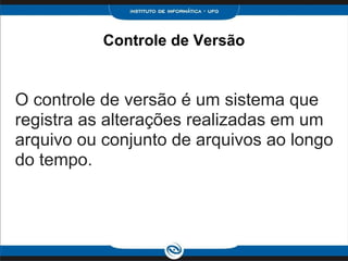 Controle de Versão
O controle de versão é um sistema que
registra as alterações realizadas em um
arquivo ou conjunto de arquivos ao longo
do tempo.
 