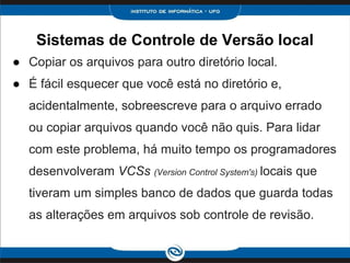 Sistemas de Controle de Versão local
● Copiar os arquivos para outro diretório local.
● É fácil esquecer que você está no diretório e,
acidentalmente, sobreescreve para o arquivo errado
ou copiar arquivos quando você não quis. Para lidar
com este problema, há muito tempo os programadores
desenvolveram VCSs (Version Control System's) locais que
tiveram um simples banco de dados que guarda todas
as alterações em arquivos sob controle de revisão.
 