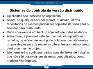 Sistemas de controle de versão distribuído
● Os clientes são idênticos no repositório.
● Assim, se qualquer servidor morrer, qualquer um dos
repositórios de clientes podem ser copiados de volta para o
servidor para restaurá-lo.
● Cada check-out é um backup completo de todos os dados.
● Além disso, é possível trabalhar com vários repositórios
remotos, de modo que você pode colaborar com diferentes
grupos de pessoas de maneiras diferentes ao mesmo tempo
dentro do mesmo projeto.
● Isto permite-lhe configurar vários tipos de fluxos de trabalho
que não são possíveis em sistemas centralizados, como
modelos hierárquicos.
 