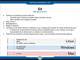 ● Sistema de controle de versão ditribuído.
○ Consulta toda a história do projeto desde o primeiro commit
○ Obter versões mais antigas do projeto
● Open Source
● Multiplataforma
● Rápido e eficiente
● Comessou a ser desenvolvido em 2005 por Linux Torvalds para controle de versão do Kernel do linux.
○ O sistema de versionamento inicial que antes era gratuíto passou a ser cobrado, daí surgiu a
necessidade de se desenvolver um sistema de versionamento.
● Pela linha de comando a produtividade pode ser maior, mas há opções de ferramentas gráficas:
○ RabbitVCS Git
○ Meld
○ Em IDE's como o netbeans
Git
http://git-scm.com/
Linux
○ Git (MSysGit)
○ TortoiseGit
○ ??????
Windows
Mac
 