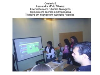 Coxim-MS
Lessandra Mª de Oliveira
Licenciatura em Ciências Biológicas
Treineiro em Técnico em Informática
Treineiro em Técnico em Serviços Públicos
 