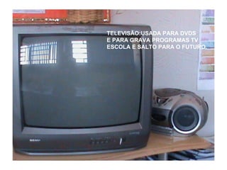 TELEVISÃO:USADA PARA DVDS E PARA GRAVA PROGRAMAS TV ESCOLA E SALTO PARA O FUTURO. 