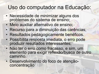 Uso do computador na Educação:
• Necessidade de minimizar alguns dos
problemas do sistema de ensino;
• Meio auxiliar alternativo de ensino;
• Recurso para a diminuição das carências;
• Resultados pedagogicamente benéficos.
• Possibilita resposta imediata, o erro pode
produzir resultados interessantes;
• Não ter o erro como fracasso, e sim, um
elemento para exigir reflexão/busca de outro
caminho.
• Desenvolvimento do foco de atenção-
concentração
 