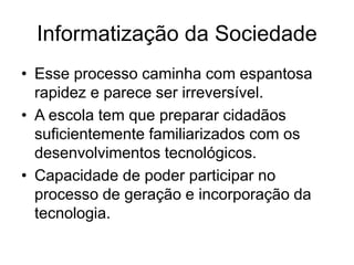 Informatização da Sociedade
• Esse processo caminha com espantosa
rapidez e parece ser irreversível.
• A escola tem que preparar cidadãos
suficientemente familiarizados com os
desenvolvimentos tecnológicos.
• Capacidade de poder participar no
processo de geração e incorporação da
tecnologia.
 