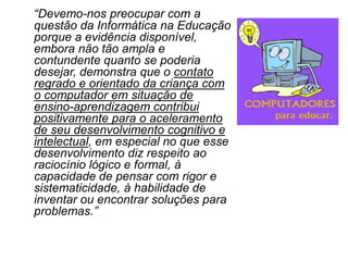 “Devemo-nos preocupar com a
questão da Informática na Educação
porque a evidência disponível,
embora não tão ampla e
contundente quanto se poderia
desejar, demonstra que o contato
regrado e orientado da criança com
o computador em situação de
ensino-aprendizagem contribui
positivamente para o aceleramento
de seu desenvolvimento cognitivo e
intelectual, em especial no que esse
desenvolvimento diz respeito ao
raciocínio lógico e formal, à
capacidade de pensar com rigor e
sistematicidade, à habilidade de
inventar ou encontrar soluções para
problemas.”
 
