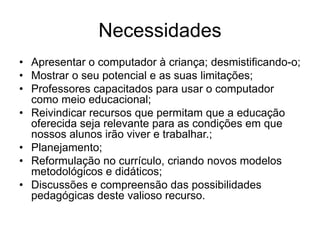 Necessidades
• Apresentar o computador à criança; desmistificando-o;
• Mostrar o seu potencial e as suas limitações;
• Professores capacitados para usar o computador
como meio educacional;
• Reivindicar recursos que permitam que a educação
oferecida seja relevante para as condições em que
nossos alunos irão viver e trabalhar.;
• Planejamento;
• Reformulação no currículo, criando novos modelos
metodológicos e didáticos;
• Discussões e compreensão das possibilidades
pedagógicas deste valioso recurso.
 