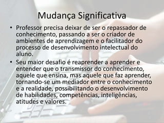 Mudança Significativa
• Professor precisa deixar de ser o repassador de
conhecimento, passando a ser o criador de
ambientes de aprendizagem e o facilitador do
processo de desenvolvimento intelectual do
aluno.
• Seu maior desafio é reaprender a aprender e
entender que o transmissor do conhecimento,
aquele que ensina, mas aquele que faz aprender,
tornando-se um mediador entre o conhecimento
e a realidade, possibilitando o desenvolvimento
de habilidades, competências, inteligências,
atitudes e valores.
 