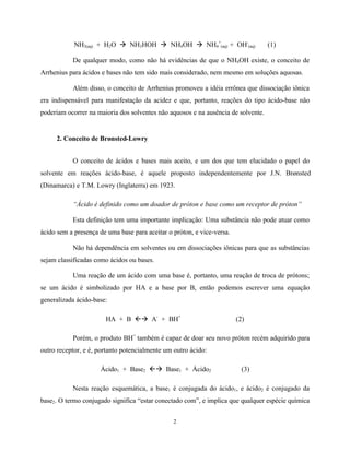 NH3(aq) + H2O à NH3HOH à NH4OH à NH4+(aq) + OH-(aq)                    (1)

           De qualquer modo, como não há evidências de que o NH4OH existe, o conceito de
Arrhenius para ácidos e bases não tem sido mais considerado, nem mesmo em soluções aquosas.

           Além disso, o conceito de Arrhenius promoveu a idéia errônea que dissociação iônica
era indispensável para manifestação da acidez e que, portanto, reações do tipo ácido-base não
poderiam ocorrer na maioria dos solventes não aquosos e na ausência de solvente.


     2. Conceito de Brønsted-Lowry


           O conceito de ácidos e bases mais aceito, e um dos que tem elucidado o papel do
solvente em reações ácido-base, é aquele proposto independentemente por J.N. Brønsted
(Dinamarca) e T.M. Lowry (Inglaterra) em 1923.

           “Ácido é definido como um doador de próton e base como um receptor de próton”

           Esta definição tem uma importante implicação: Uma substância não pode atuar como
ácido sem a presença de uma base para aceitar o próton, e vice-versa.

           Não há dependência em solventes ou em dissociações iônicas para que as substâncias
sejam classificadas como ácidos ou bases.

           Uma reação de um ácido com uma base é, portanto, uma reação de troca de prótons;
se um ácido é simbolizado por HA e a base por B, então podemos escrever uma equação
generalizada ácido-base:

                       HA + B ßà A- + BH+                               (2)

           Porém, o produto BH+ também é capaz de doar seu novo próton recém adquirido para
outro receptor, e é, portanto potencialmente um outro ácido:

                     Ácido1 + Base2 ßà Base1 + Ácido2                     (3)

           Nesta reação esquemática, a base1 é conjugada do ácido1, e ácido2 é conjugado da
base2. O termo conjugado significa “estar conectado com”, e implica que qualquer espécie química


                                                2
 