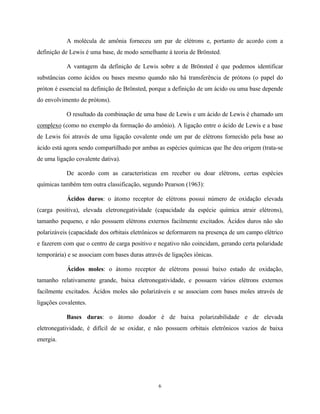 A molécula de amônia forneceu um par de elétrons e, portanto de acordo com a
definição de Lewis é uma base, de modo semelhante à teoria de Brönsted.

           A vantagem da definição de Lewis sobre a de Brönsted é que podemos identificar
substâncias como ácidos ou bases mesmo quando não há transferência de prótons (o papel do
próton é essencial na definição de Brönsted, porque a definição de um ácido ou uma base depende
do envolvimento de prótons).

           O resultado da combinação de uma base de Lewis e um ácido de Lewis é chamado um
complexo (como no exemplo da formação do amônio). A ligação entre o ácido de Lewis e a base
de Lewis foi através de uma ligação covalente onde um par de elétrons fornecido pela base ao
ácido está agora sendo compartilhado por ambas as espécies químicas que lhe deu origem (trata-se
de uma ligação covalente dativa).

           De acordo com as características em receber ou doar elétrons, certas espécies
químicas também tem outra classificação, segundo Pearson (1963):

           Ácidos duros: o átomo receptor de elétrons possui número de oxidação elevada
(carga positiva), elevada eletronegatividade (capacidade da espécie química atrair elétrons),
tamanho pequeno, e não possuem elétrons externos facilmente excitados. Ácidos duros não são
polarizáveis (capacidade dos orbitais eletrônicos se deformarem na presença de um campo elétrico
e fazerem com que o centro de carga positivo e negativo não coincidam, gerando certa polaridade
temporária) e se associam com bases duras através de ligações iônicas.

           Ácidos moles: o átomo receptor de elétrons possui baixo estado de oxidação,
tamanho relativamente grande, baixa eletronegatividade, e possuem vários elétrons externos
facilmente excitados. Ácidos moles são polarizáveis e se associam com bases moles através de
ligações covalentes.

           Bases duras: o átomo doador é de baixa polarizabilidade e de elevada
eletronegatividade, é difícil de se oxidar, e não possuem orbitais eletrônicos vazios de baixa
energia.




                                                6
 