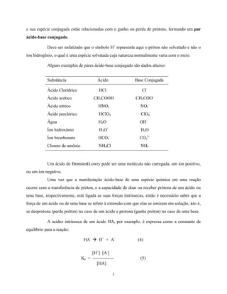 3
e sua espécie conjugada estão relacionadas com o ganho ou perda de prótons, formando um par
ácido-base conjugado.
Deve ser enfatizado que o símbolo H+
representa aqui o próton não solvatado e não o
íon hidrogênio, o qual é uma espécie solvatada cuja natureza normalmente varia com o meio.
Alguns exemplos de pares ácido-base conjugado são dados abaixo:
Substância Ácido Base Conjugada
Ácido Clorídrico HCl Cl-
Ácido acético CH3COOH CH3COO-
Ácido nítrico HNO3 NO3
-
Ácido perclórico HClO4 ClO4
-
Água H2O OH-
Íon hidroxônio H3O+
H2O
Íon bicarbonato HCO3
-
CO3
2-
Cloreto de amônio NH4Cl NH3
Um ácido de Brønsted-Lowry pode ser uma molécula não carregada, um íon positivo,
ou um íon negativo.
Uma vez que a manifestação ácido-base de uma espécie química em uma reação
ocorre com a transferência de próton, e a capacidade de doar ou receber prótons de um ácido ou
uma base, respectivamente, está ligada as suas forças intrínsecas, então é necessário saber que a
força de um ácido ou de uma base se refere à extensão com que elas se ionizam em solução, isto é,
se desprotona (perde próton) no caso de um ácido e protona (ganha próton) no caso de uma base.
A acidez intrínseca de um ácido HA, por exemplo, é expressa como a constante de
equilíbrio para a reação:
HA à H+
+ A-
(4)
[H+
] [A-
]
Ka = -------------- (5)
[HA]
 