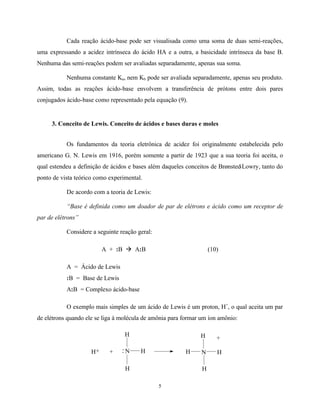 5
Cada reação ácido-base pode ser visualisada como uma soma de duas semi-reações,
uma expressando a acidez intrínseca do ácido HA e a outra, a basicidade intrínseca da base B.
Nenhuma das semi-reações podem ser avaliadas separadamente, apenas sua soma.
Nenhuma constante Ka, nem Kb pode ser avaliada separadamente, apenas seu produto.
Assim, todas as reações ácido-base envolvem a transferência de prótons entre dois pares
conjugados ácido-base como representado pela equação (9).
3. Conceito de Lewis. Conceito de ácidos e bases duras e moles
Os fundamentos da teoria eletrônica de acidez foi originalmente estabelecida pelo
americano G. N. Lewis em 1916, porém somente a partir de 1923 que a sua teoria foi aceita, o
qual estendeu a definição de ácidos e bases além daqueles conceitos de Brønsted-Lowry, tanto do
ponto de vista teórico como experimental.
De acordo com a teoria de Lewis:
“Base é definida como um doador de par de elétrons e ácido como um receptor de
par de elétrons”
Considere a seguinte reação geral:
A + :B à A:B (10)
A = Ácido de Lewis
:B = Base de Lewis
A:B = Complexo ácido-base
O exemplo mais simples de um ácido de Lewis é um proton, H+
, o qual aceita um par
de elétrons quando ele se liga à molécula de amônia para formar um íon amônio:
H
N H
H
H+ :+ H N H
H
H
+
 
