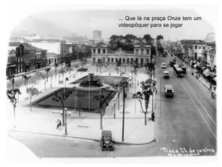 ... Que lá na praça Onze tem um videopôquer para se jogar 