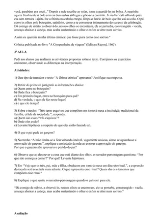 você, parabéns pra você..." Depois a mãe recolhe as velas, torna a guardá-las na bolsa. A negrinha
agarra finalmente o bolo com as duas mãos sôfregas e põe-se a comê-lo. A mulher está olhando para
ela com ternura - ajeita-lhe a fitinha no cabelo crespo, limpa o farelo de bolo que lhe cai ao colo. O pai
corre os olhos pelo botequim, satisfeito, como a se convencer intimamente do sucesso da celebração.
Dá comigo de súbito, a observá-lo, nossos olhos se encontram, ele se perturba, constrangido - vacila,
ameaça abaixar a cabeça, mas acaba sustentando o olhar e enfim se abre num sorriso.

Assim eu quereria minha última crônica: que fosse pura como esse sorriso."

Crônica publicada no livro "A Companheira de viagem" (Editora Record, 1965)

3ª AULA

Pedi aos alunos que realizem as atividades propostas sobre o texto. Corrijimos os exercícios
oralmente, observando as diferenças na interpretação.

Atividades:

1) Que tipo de narrador o texto “A última crônica” apresenta? Justifique sua resposta.

2) Retire do primeiro parágrafo as informações abaixo:
a) Quem entra no botequim?
b) Onde fica o botequim?
c) Em primeiro lugar, entra no botequim para quê?
d) Na verdade, o que ele faz nesse lugar?
e) o que ele deseja?

3) Sobre o trecho: “Três seres esquivos que compõem em torno à mesa a instituição tradicional da
família, célula da sociedade.”, responda:
a) Quem são esses “três esquivos”?
b) Onde eles estão?
c) Levante hipóteses a respeito do que eles estão fazendo ali.

4) O que o pai pede ao garçom?

5) No trecho “A mãe limita-se a ficar olhando imóvel, vagamente ansiosa, como se aguardasse a
aprovação do garçom.”, explique a ansiedade da mãe ao esperar a aprovação do garçom.
Por que o garçom não aprovaria o pedido do pai?

6) Observe que ao descrever a cena que está diante dos olhos, o narrador-personagem questiona: “Por
que não começa a comer?” Por quê? Levante hipóteses.

7) Em “Vejo que os três, pai, mãe e filha, obedecem em torno à mesa um discreto ritual.”, a expressão
destacada será revelada mais adiante. O que representa esse ritual? Quais são os elementos que
compõem esse ritual?

8) Explique o que sentiu o narrador-personagem quando o pai sorri para ele.

“Dá comigo de súbito, a observá-lo, nossos olhos se encontram, ele se perturba, constrangido - vacila,
ameaça abaixar a cabeça, mas acaba sustentando o olhar e enfim se abre num sorriso.”




Avaliação
 