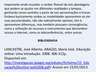 Importante ainda ressaltar o caráter flexível de tais abordagens
que podem se ajustar em diferentes realidades e tempos,
ganhando novos sentidos a partir de tais aproximações e trocas.
Embora basicamente ambas as modalidades apresentem-se em
suas peculiaridades, não são radicalmente opostas, isto é,
apresentam diferenças, mas também possuem convergências,
como a utilização de recursos e instrumentos que demandem
acesso a internet, como as teleconferências, entre outros.

                        BIBLIOGRAFIA

LANCASTRE, José Alberto. ARAÚJO, Maria José. Educação
online: Uma Introdução. 2008. 306-312p.
Disponível em:
http://investigacao.ipiaget.org/edutec/ficheiros/15_Edu
cacao%20online-IasK2008.pdf> Acesso em 22/01/2013.
 