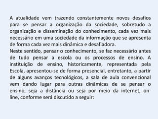 A atualidade vem trazendo constantemente novos desafios
para se pensar a organização da sociedade, sobretudo a
organização e disseminação do conhecimento, cada vez mais
necessário em uma sociedade da informação que se apresenta
de forma cada vez mais dinâmica e desafiadora.
Neste sentido, pensar o conhecimento, se faz necessário antes
de tudo pensar a escola ou os processos de ensino. A
instituição de ensino, historicamente, representada pela
Escola, apresentou-se de forma presencial, entretanto, a partir
de alguns avanços tecnológicos, a sala de aula convencional
vem dando lugar para outras dinâmicas de se pensar o
ensino, seja a distância ou seja por meio da internet, on-
line, conforme será discutido a seguir:
 