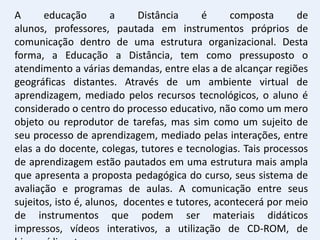A      educação        a     Distância     é     composta      de
alunos, professores, pautada em instrumentos próprios de
comunicação dentro de uma estrutura organizacional. Desta
forma, a Educação a Distância, tem como pressuposto o
atendimento a várias demandas, entre elas a de alcançar regiões
geográficas distantes. Através de um ambiente virtual de
aprendizagem, mediado pelos recursos tecnológicos, o aluno é
considerado o centro do processo educativo, não como um mero
objeto ou reprodutor de tarefas, mas sim como um sujeito de
seu processo de aprendizagem, mediado pelas interações, entre
elas a do docente, colegas, tutores e tecnologias. Tais processos
de aprendizagem estão pautados em uma estrutura mais ampla
que apresenta a proposta pedagógica do curso, seus sistema de
avaliação e programas de aulas. A comunicação entre seus
sujeitos, isto é, alunos, docentes e tutores, acontecerá por meio
de instrumentos que podem ser materiais didáticos
impressos, vídeos interativos, a utilização de CD-ROM, de
 