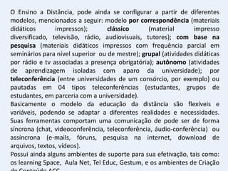 O Ensino a Distância, pode ainda se configurar a partir de diferentes
modelos, mencionados a seguir: modelo por correspondência (materiais
didáticos       impressos);       clássico      (material        impresso
diversificado, televisão, rádio, audiovisuais, tutores); com base na
pesquisa (materiais didáticos impressos com frequência parcial em
seminários para nível superior ou de mestre); grupal (atividades didáticas
por rádio e tv associadas a presença obrigatória); autônomo (atividades
de aprendizagem isoladas com aparo da universidade); por
teleconferência (entre universidades de um consórcio, por exemplo) ou
pautadas em 04 tipos teleconferências (estudantes, grupos de
estudantes, em parceria com a universidade).
Basicamente o modelo da educação da distância são flexíveis e
variáveis, podendo se adaptar a diferentes realidades e necessidades.
Suas ferramentas comportam uma comunicação de pode ser de forma
síncrona (chat, videoconferência, teleconferência, áudio-conferência) ou
assíncrona (e-mails, fóruns, pesquisa na internet, download de
arquivos, textos, vídeos).
Possui ainda alguns ambientes de suporte para sua efetivação, tais como:
os learning Space, Aula Net, Tel Educ, Gestum, e os ambientes de Criação
 
