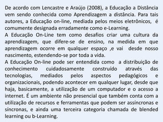 De acordo com Lencastre e Araújo (2008), a Educação a Distância
vem sendo conhecida como Aprendizagem a distância. Para tais
autores, a Educação on-line, mediada pelos meios eletrônicos, é
comumente designada erradamente como e-Learning.
A Educação On-Line tem como desafios criar uma cultura da
aprendizagem, que difere-se de ensino, na medida em que
aprendizagem ocorre em qualquer espaço ,e vai desde nosso
nascimento, estendendo-se por toda a vida.
A Educação On-line pode ser entendida como a distribuição de
conhecimento cuidadosamente construído através das
tecnologias, mediados pelos aspectos pedagógicos e
organizacionais, podendo acontecer em qualquer lugar, desde que
haja, basicamente, a utilização de um computador e o acesso a
internet. É um ambiente não presencial que também conta com a
utilização de recursos e ferramentas que podem ser assíncronas e
síncronas, e ainda uma terceira categoria chamada de blended
learning ou b-Learning.
 
