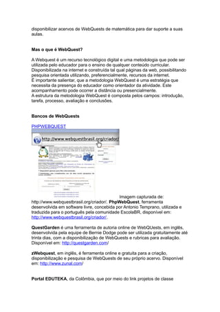 disponibilizar acervos de WebQuests de matemática para dar suporte a suas
aulas.
Mas o que é WebQuest?
A Webquest é um recurso tecnológico digital e uma metodologia que pode ser
utilizada pelo educador para o ensino de qualquer conteúdo curricular.
Disponibilizada na internet e construída tal qual páginas da web, possibilitando
pesquisa orientada utilizando, preferencialmente, recursos da internet.
É importante salientar, que a metodologia WebQuest é uma estratégia que
necessita da presença do educador como orientador da atividade. Este
acompanhamento pode ocorrer a distância ou presencialmente.
A estrutura da metodologia WebQuest é composta pelos campos: introdução,
tarefa, processo, avaliação e conclusões.
Bancos de WebQuests
PHPWEBQUEST
Imagem capturada de:
http://www.webquestbrasil.org/criador/. PhpWebQuest, ferramenta
desenvolvida em software livre, concebida por Antonio Temprano, utilizada e
traduzida para o português pela comunidade EscolaBR, disponível em:
http://www.webquestbrasil.org/criador/.
QuestGarden é uma ferramenta de autoria online de WebQUests, em inglês,
desenvolvida pela equipe de Bernie Dodge pode ser utilizada gratuitamente até
trinta dias, com a disponibilização de WebQuests e rubricas para avaliação.
Disponível em: http://questgarden.com/
zWebquest, em inglês, é ferramenta online e gratuita para a criação,
disponibilização e pesquisa de WebQuests de seu próprio acervo. Disponível
em: http://www.zunal.com/
Portal EDUTEKA, da Colômbia, que por meio do link projetos de classe
 