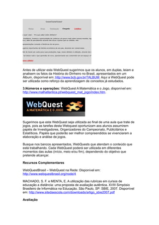 Antes de utilizar esta WebQuest sugerimos que os alunos, em duplas, leiam e
analisem os fatos da História do Dinheiro no Brasil, apresentados em um
Álbum, disponível em: http://www.bcb.gov.br/?ALBUM. Aqui a WebQuest pode
ser utilizada como reforço da aprendizagem de conceitos já estudados.
3.Números e operações: WebQuest A Matemática e o Jogo, disponível em:
http://www.malhatlantica.pt/webquest_mat_jogo/index.htm.
Sugerimos que esta WebQuest seja utilizada ao final de uma aula que trate de
jogos, pois as tarefas desta Webquest oportunizam aos alunos assumirem
papéis de Investigadores, Organizadores do Campeonato, Publicitários e
Estatíticos. Papéis que poderão ser melhor compreendidos se vivenciarem a
elaboração e análise de jogos.
Busque nos bancos apresentados, WebQuests que atendam o conteúdo que
está trabalhando. Cada WebQuest poderá ser utilizada em diferentes
momentos das aulas (início, meio e/ou fim), dependendo do objetivo que
pretende alcançar.
Recursos Complementares
WebQuestBrasil – WebQuest na Rede: Disponível em:
http://www.webquestbrasil.org/node/4
MACHADO, S. F. e MENTA, E. A utilização das rubricas em cursos de
educação a distância: uma proposta de avaliação autêntica. XVIII Simpósio
Brasileiro de Informática na Educação. São Paulo, SP: SBIE, 2007. Disponível
em: http://www.sitedaescola.com/downloads/artigo_sbie2007.pdf
Avaliação
 