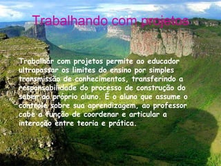 Trabalhando com projetos Trabalhar com projetos permite ao educador ultrapassar os limites do ensino por simples transmissão de conhecimentos, transferindo a responsabilidade do processo de construção do saber ao próprio aluno. É o aluno que assume o controle sobre sua aprendizagem, ao professor cabe a função de coordenar e articular a interação entre teoria e prática. 