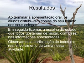 Resultados Ao terminar a apresentação oral, os alunos distribuíram cópias do seu folheto aos seus colegas.  Em seguida fizemos a escolha do estado que todos gostariam de visitar, com base nas informações apresentadas... Observamos a participação de todos e o real envolvimento da turma nessa atividade. 