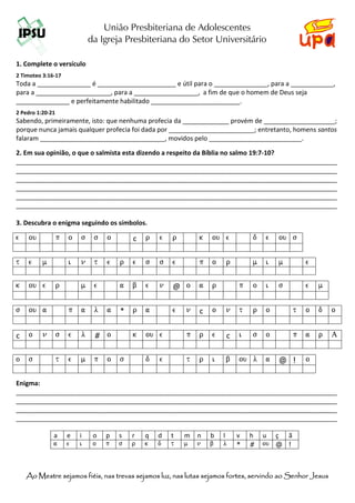 União Presbiteriana de Adolescentes
                              da Igreja Presbiteriana do Setor Universitário

1. Complete o versículo
2 Timoteo 3:16-17
Toda a _______________ é ______________________ e útil para o _______________, para a ____________,
para a _____________________, para a __________________, a fim de que o homem de Deus seja
_______________ e perfeitamente habilitado _________________________.
2 Pedro 1:20-21
Sabendo, primeiramente, isto: que nenhuma profecia da _____________ provém de ____________________;
porque nunca jamais qualquer profecia foi dada por ________________________; entretanto, homens santos
falaram ___________________________________, movidos pelo __________________________.

2. Em sua opinião, o que o salmista esta dizendo a respeito da Bíblia no salmo 19:7-10?
__________________________________________________________________________________________
__________________________________________________________________________________________
__________________________________________________________________________________________
__________________________________________________________________________________________
__________________________________________________________________________________________
__________________________________________________________________________________________

3. Descubra o enigma seguindo os símbolos.

e   ou            p   o   s    s   o       c   r   e   r       k   ou e        d   e   ou s
.
t   e     m           i   n    t   e   r   e   s   s   e       p   o   r       m   i   m        e
.
k   ou e          r       m    e       a   b   e   n   @ o     a   r       p   o   i   s        e   m
.
s   ou a              p   a    l   a   *   r   a       e   n   c   o   n   t   r   o        t   o   d     o
.
c   o     n       s   e   l    # o         k   ou e        p   r   e   c   i   s   o        p   a   r     A
.
o   s             t   e   m    p   o   s       d   e       t   r   i   b   ou l    a   @ !      o

Enigma:
__________________________________________________________________________________________
__________________________________________________________________________________________
__________________________________________________________________________________________
__________________________________________________________________________________________

              a       e   i    o   p   s   r   q   d   t   m   n   b   l   v   h   u ç ã
              a       e   i    o   p   s   r   k   d   t   m   n   b   l   *   #   ou @ !



       Mestre
    Ao Mestre sejamos fiéis, nas trevas sejamos luz, nas lutas sejamos fortes, servindo ao Senhor Jesus
 