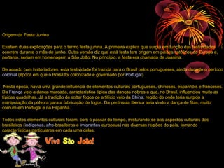 Origem da Festa Junina

Existem duas explicações para o termo festa junina. A primeira explica que surgiu em função das festividades
ocorrem durante o mês de junho. Outra versão diz que está festa tem origem em países católicos da Europa e,
portanto, seriam em homenagem a São João. No princípio, a festa era chamada de Joanina.

De acordo com historiadores, esta festividade foi trazida para o Brasil pelos portugueses, ainda durante o período
colonial (época em que o Brasil foi colonizado e governado por Portugal).

 Nesta época, havia uma grande influência de elementos culturais portugueses, chineses, espanhóis e franceses.
Da França veio a dança marcada, característica típica das danças nobres e que, no Brasil, influenciou muito as
típicas quadrilhas. Já a tradição de soltar fogos de artifício veio da China, região de onde teria surgido a
manipulação da pólvora para a fabricação de fogos. Da península Ibérica teria vindo a dança de fitas, muito
comum em Portugal e na Espanha.

Todos estes elementos culturais foram, com o passar do tempo, misturando-se aos aspectos culturais dos
brasileiros (indígenas, afro-brasileiros e imigrantes europeus) nas diversas regiões do país, tomando
características particulares em cada uma delas.
 