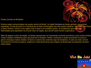 Festas Juninas no Nordeste

Embora sejam comemoradas nos quatro cantos do Brasil, na região Nordeste as festas ganham uma grande
expressão. O mês de junho é o momento de se fazer homenagens aos três santos católicos: São João, São Pedro
e Santo Antônio. Como é uma região onde a seca é um problema grave, os nordestinos aproveitam as
festividades para agradecer as chuvas raras na região, que servem para manter a agricultura.

Além de alegrar o povo da região, as festas representam um importante momento econômico, pois muitos turistas
visitam cidades nordestinas para acompanhar os festejos. Hotéis, comércios e clubes aumentam os lucros e
geram empregos nestas cidades. Embora a maioria dos visitantes seja de brasileiros, é cada vez mais comum
encontrarmos turistas europeus, asiáticos e norte-americanos que chegam ao Brasil para acompanhar de perto
estas festas.
 